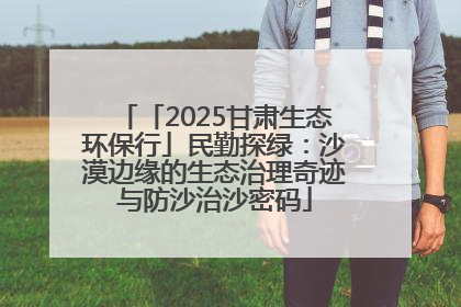 「2025甘肃生态环保行」民勤探绿：沙漠边缘的生态治理奇迹与防沙治沙密码