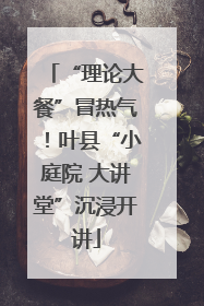 “理论大餐”冒热气！叶县“小庭院 大讲堂”沉浸开讲