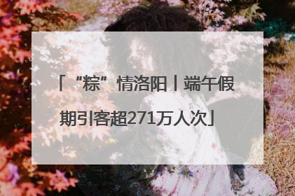 “粽”情洛阳丨端午假期引客超271万人次