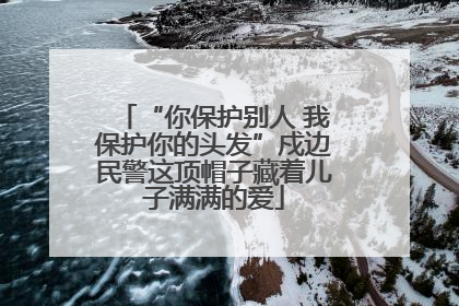 “你保护别人 我保护你的头发”戍边民警这顶帽子藏着儿子满满的爱