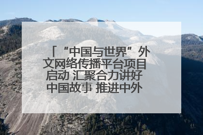 “中国与世界”外文网络传播平台项目启动 汇聚合力讲好中国故事 推进中外文明交流互鉴