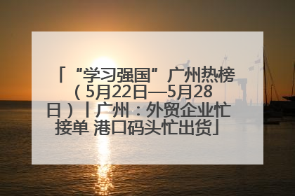 “学习强国”广州热榜（5月22日—5月28日）丨广州：外贸企业忙接单 港口码头忙出货