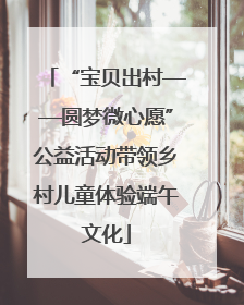 “宝贝出村——圆梦微心愿”公益活动带领乡村儿童体验端午文化