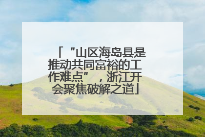 “山区海岛县是推动共同富裕的工作难点”，浙江开会聚焦破解之道