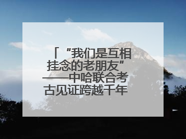 “我们是互相挂念的老朋友”——中哈联合考古见证跨越千年的文明交响