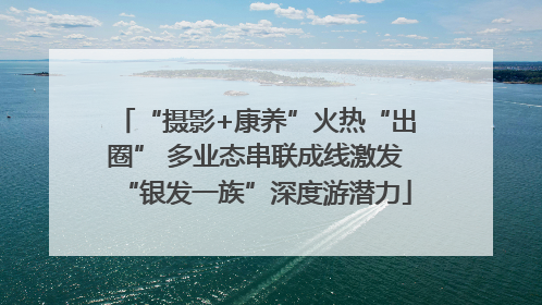 “摄影+康养”火热“出圈” 多业态串联成线激发“银发一族”深度游潜力