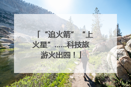 “追火箭”“上火星”……科技旅游火出圈！