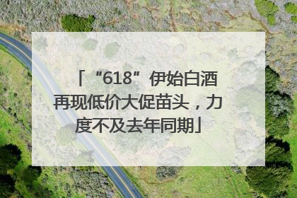 “618”伊始白酒再现低价大促苗头，力度不及去年同期