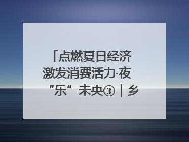 点燃夏日经济 激发消费活力·夜“乐”未央③｜乡村夜话探寻“月下生金”的“共富密码”
