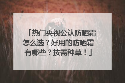 热门央视公认防晒霜怎么选？好用的防晒霜有哪些？按需种草！