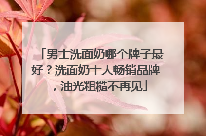 男士洗面奶哪个牌子最好？洗面奶十大畅销品牌，油光粗糙不再见