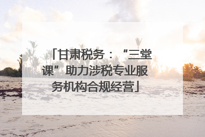 甘肃税务：“三堂课”助力涉税专业服务机构合规经营