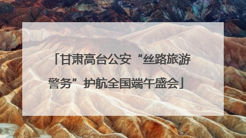 甘肃高台公安“丝路旅游警务”护航全国端午盛会