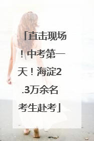 直击现场！中考第一天！海淀2.3万余名考生赴考