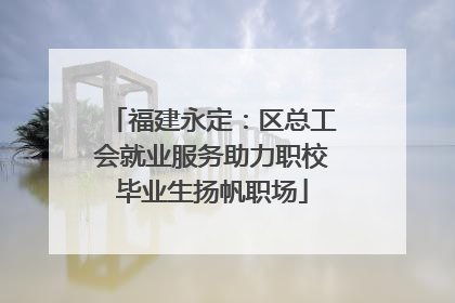 福建永定：区总工会就业服务助力职校毕业生扬帆职场