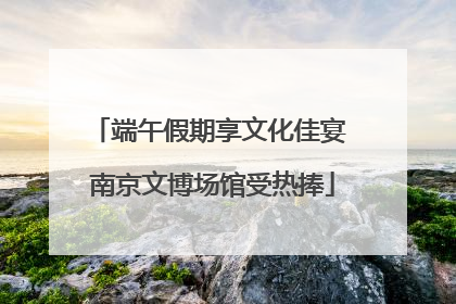 端午假期享文化佳宴 南京文博场馆受热捧