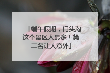 端午假期，门头沟这个景区人最多！第二名让人意外