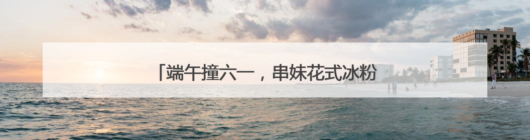 端午撞六一，串妹花式冰粉掀起节日经济的美食热浪
