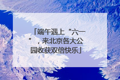 端午遇上“六一”,来北京各大公园收获双倍快乐