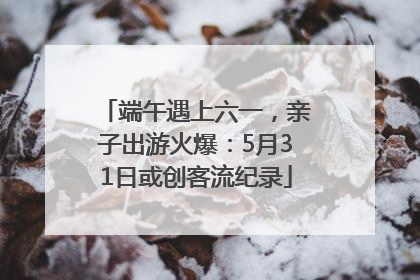 端午遇上六一，亲子出游火爆：5月31日或创客流纪录