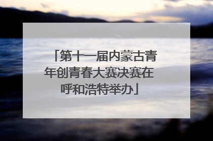 第十一届内蒙古青年创青春大赛决赛在呼和浩特举办