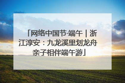 网络中国节·端午｜浙江淳安：九龙溪里划龙舟 亲子相伴端午游