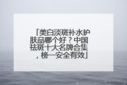 美白淡斑补水护肤品哪个好？中国祛斑十大名牌合集，榜一安全有效