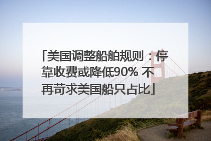 美国调整船舶规则：停靠收费或降低90% 不再苛求美国船只占比