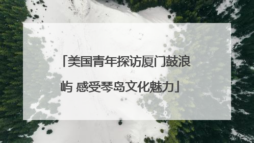美国青年探访厦门鼓浪屿 感受琴岛文化魅力