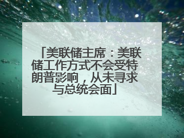 美联储主席：美联储工作方式不会受特朗普影响，从未寻求与总统会面