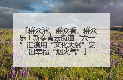 群众演、群众看、群众乐！新泰青云街道“六一”汇演用“文化大餐”烹出幸福“烟火气”