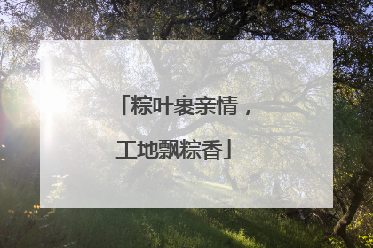 粽叶裹亲情，工地飘粽香