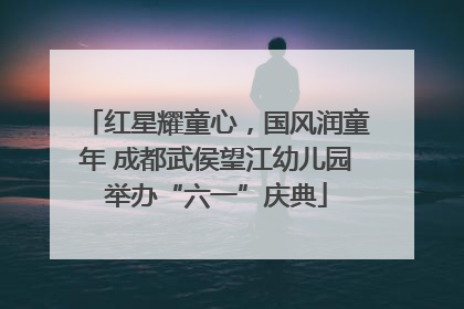 红星耀童心，国风润童年 成都武侯望江幼儿园举办“六一”庆典