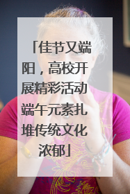 佳节又端阳，高校开展精彩活动端午元素扎堆传统文化浓郁