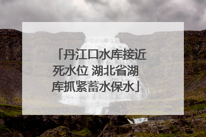丹江口水库接近死水位 湖北省湖库抓紧蓄水保水