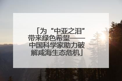 为“中亚之泪”带来绿色希望——中国科学家助力破解咸海生态危机