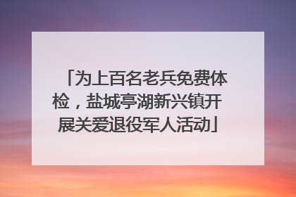 为上百名老兵免费体检，盐城亭湖新兴镇开展关爱退役军人活动