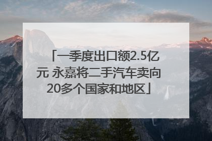 一季度出口额2.5亿元 永嘉将二手汽车卖向20多个国家和地区