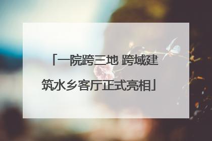 一院跨三地 跨域建筑水乡客厅正式亮相