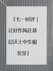 七一时评｜让好作风在基层沃土中生根发芽