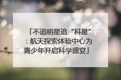 不追明星追“科星”：航天探索体验中心为青少年开启科学盛宴
