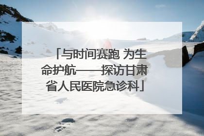与时间赛跑 为生命护航——探访甘肃省人民医院急诊科