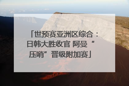 世预赛亚洲区综合：日韩大胜收官 阿曼“压哨”晋级附加赛