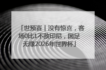 世预赛｜没有惊喜，客场0比1不敌印尼，国足无缘2026年世界杯