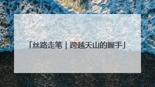 丝路走笔｜跨越天山的握手
