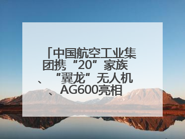 中国航空工业集团携“20”家族、“翼龙”无人机、AG600亮相巴黎航展
