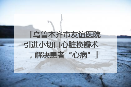 乌鲁木齐市友谊医院引进小切口心脏换瓣术，解决患者“心病”