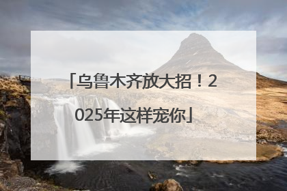 乌鲁木齐放大招！2025年这样宠你