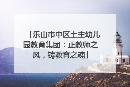 乐山市中区土主幼儿园教育集团：正教师之风，铸教育之魂