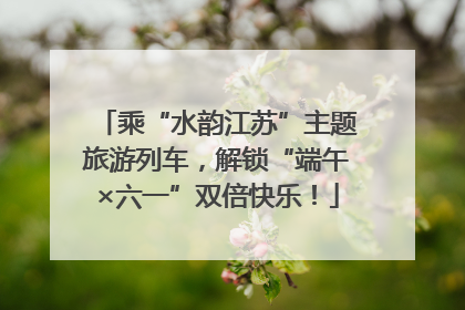 乘“水韵江苏”主题旅游列车，解锁“端午×六一”双倍快乐！